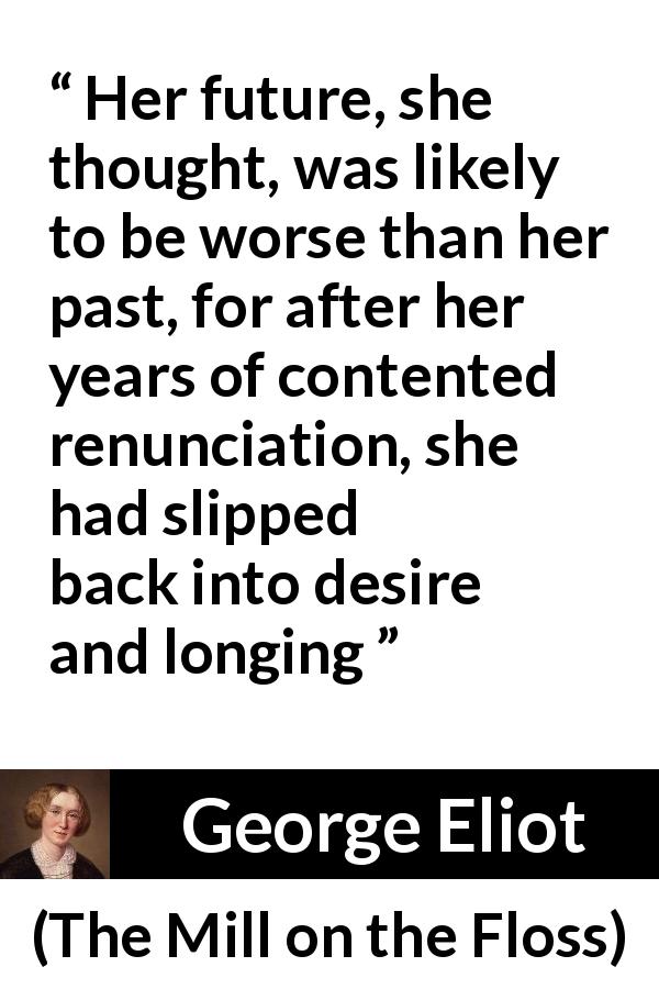 George Eliot quote about desire from The Mill on the Floss - Her future, she thought, was likely to be worse than her past, for after her years of contented renunciation, she had slipped back into desire and longing