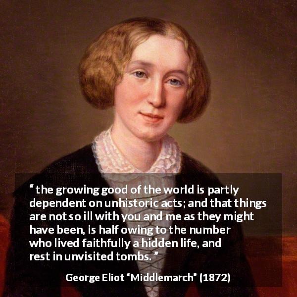 George Eliot quote about fame from Middlemarch - the growing good of the world is partly dependent on unhistoric acts; and that things are not so ill with you and me as they might have been, is half owing to the number who lived faithfully a hidden life, and rest in unvisited tombs.