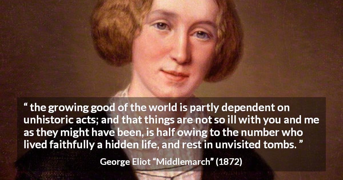 George Eliot quote about fame from Middlemarch - the growing good of the world is partly dependent on unhistoric acts; and that things are not so ill with you and me as they might have been, is half owing to the number who lived faithfully a hidden life, and rest in unvisited tombs.