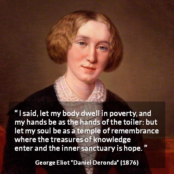 George Eliot quote about knowledge from Daniel Deronda - I said, let my body dwell in poverty, and my hands be as the hands of the toiler: but let my soul be as a temple of remembrance where the treasures of knowledge enter and the inner sanctuary is hope.