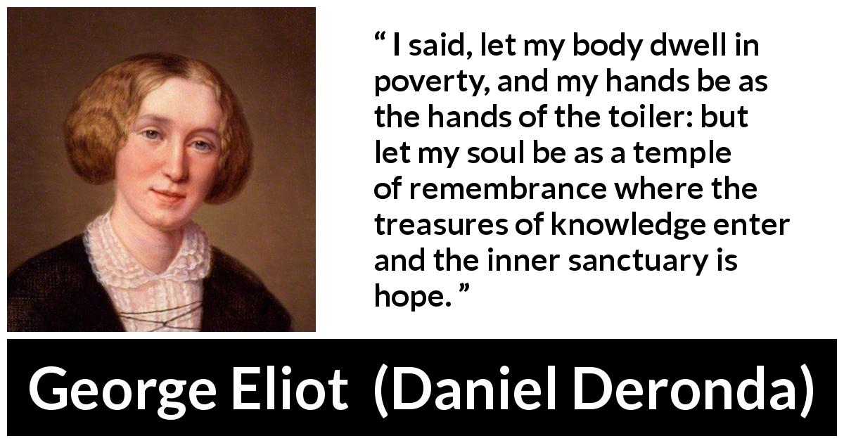 George Eliot quote about knowledge from Daniel Deronda - I said, let my body dwell in poverty, and my hands be as the hands of the toiler: but let my soul be as a temple of remembrance where the treasures of knowledge enter and the inner sanctuary is hope.