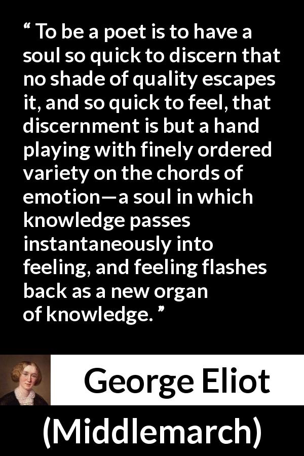 George Eliot quote about knowledge from Middlemarch - To be a poet is to have a soul so quick to discern that no shade of quality escapes it, and so quick to feel, that discernment is but a hand playing with finely ordered variety on the chords of emotion—a soul in which knowledge passes instantaneously into feeling, and feeling flashes back as a new organ of knowledge.