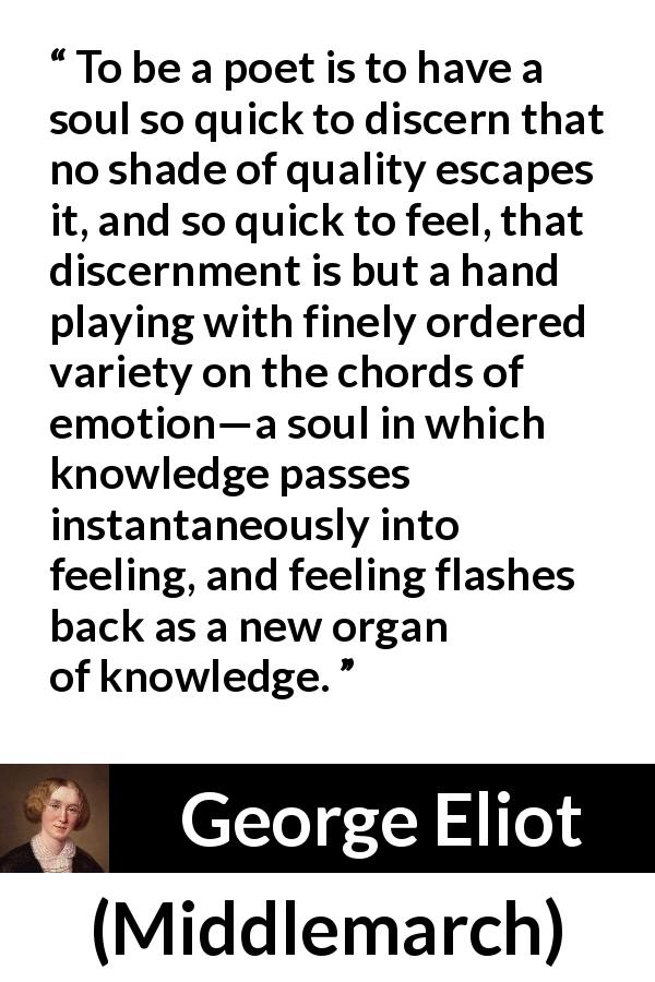 George Eliot quote about knowledge from Middlemarch - To be a poet is to have a soul so quick to discern that no shade of quality escapes it, and so quick to feel, that discernment is but a hand playing with finely ordered variety on the chords of emotion—a soul in which knowledge passes instantaneously into feeling, and feeling flashes back as a new organ of knowledge.
