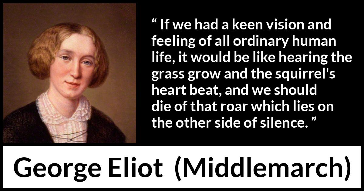 George Eliot quote about life from Middlemarch - If we had a keen vision and feeling of all ordinary human life, it would be like hearing the grass grow and the squirrel's heart beat, and we should die of that roar which lies on the other side of silence.