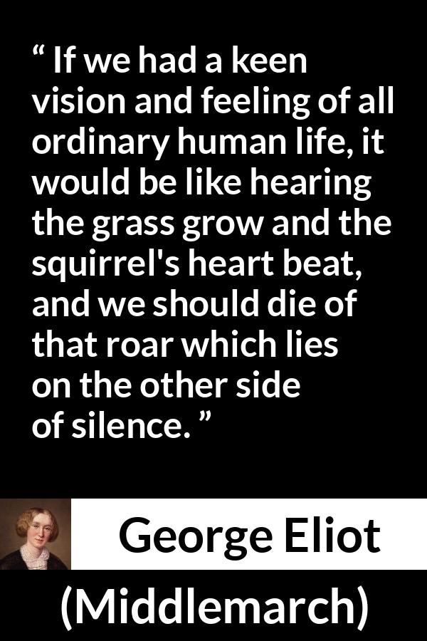 George Eliot quote about life from Middlemarch - If we had a keen vision and feeling of all ordinary human life, it would be like hearing the grass grow and the squirrel's heart beat, and we should die of that roar which lies on the other side of silence.