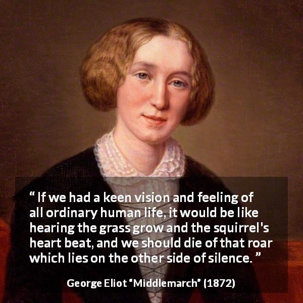 George Eliot quote about life from Middlemarch - If we had a keen vision and feeling of all ordinary human life, it would be like hearing the grass grow and the squirrel's heart beat, and we should die of that roar which lies on the other side of silence.