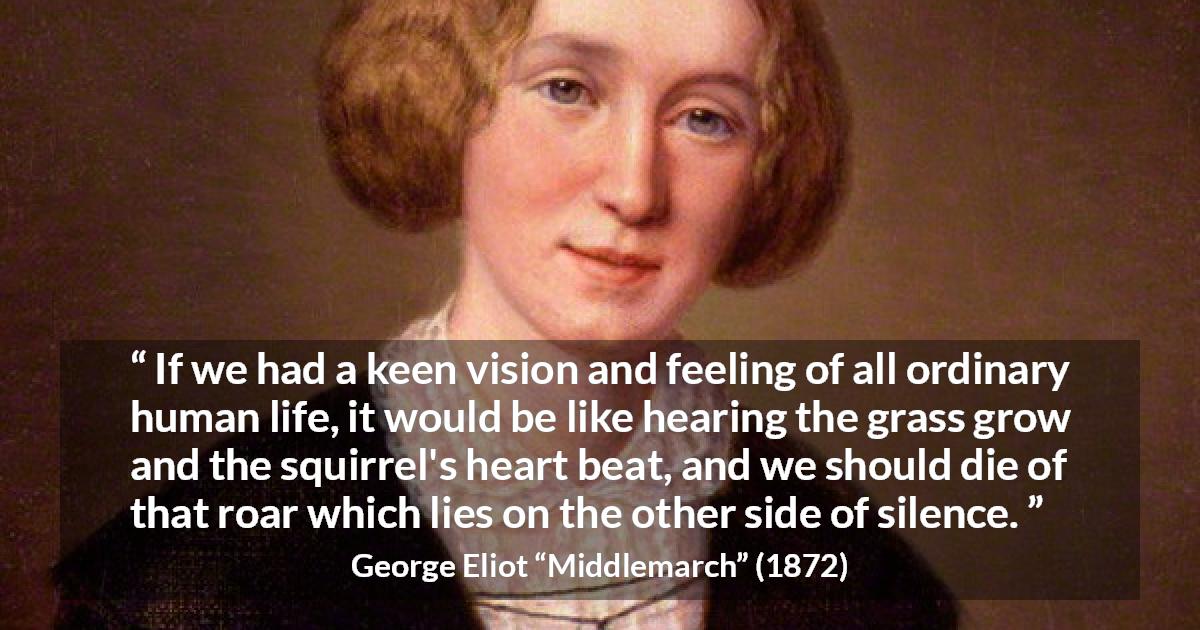 George Eliot quote about life from Middlemarch - If we had a keen vision and feeling of all ordinary human life, it would be like hearing the grass grow and the squirrel's heart beat, and we should die of that roar which lies on the other side of silence.