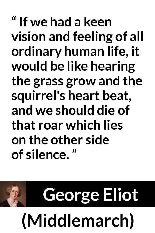 George Eliot quote about life from Middlemarch - If we had a keen vision and feeling of all ordinary human life, it would be like hearing the grass grow and the squirrel's heart beat, and we should die of that roar which lies on the other side of silence.