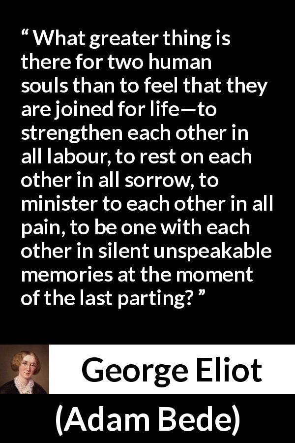 George Eliot quote about love from Adam Bede - What greater thing is there for two human souls than to feel that they are joined for life—to strengthen each other in all labour, to rest on each other in all sorrow, to minister to each other in all pain, to be one with each other in silent unspeakable memories at the moment of the last parting?