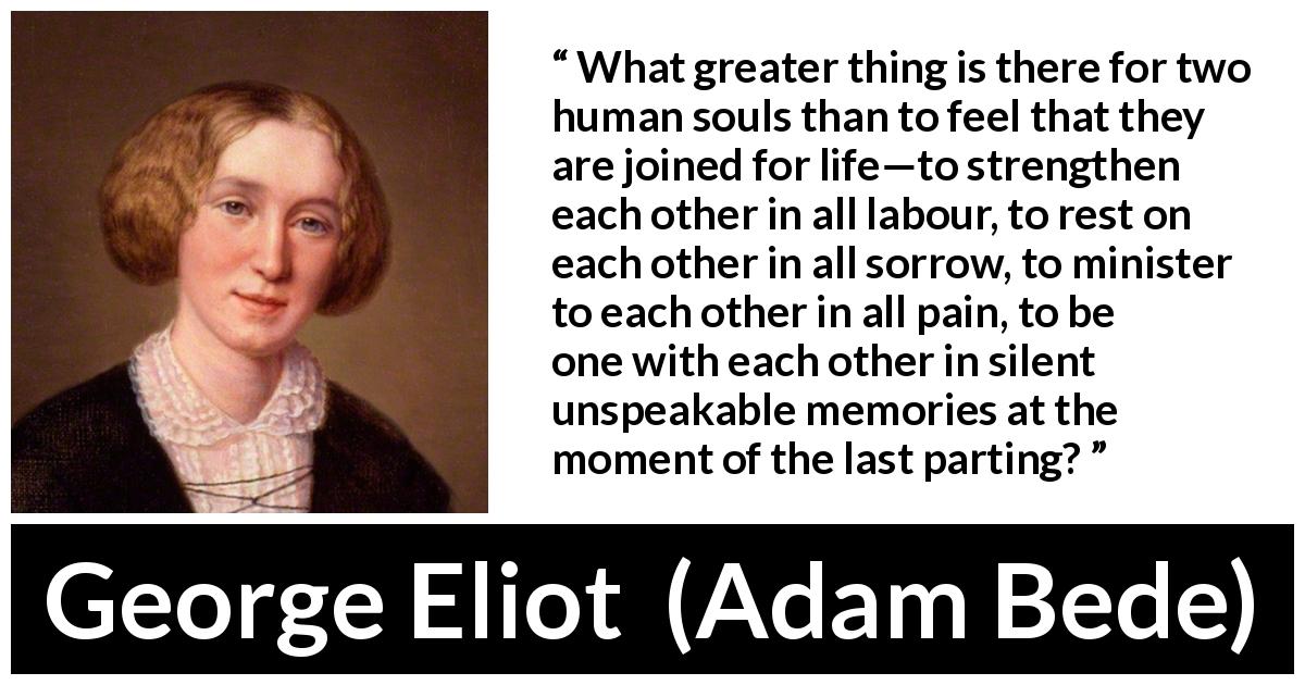 George Eliot quote about love from Adam Bede - What greater thing is there for two human souls than to feel that they are joined for life—to strengthen each other in all labour, to rest on each other in all sorrow, to minister to each other in all pain, to be one with each other in silent unspeakable memories at the moment of the last parting?