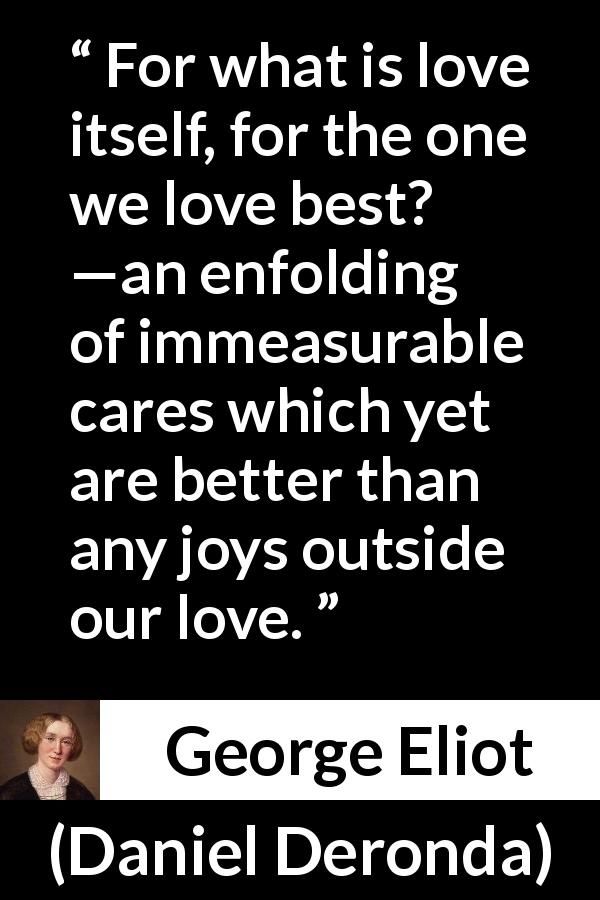 George Eliot quote about love from Daniel Deronda - For what is love itself, for the one we love best? —an enfolding of immeasurable cares which yet are better than any joys outside our love.