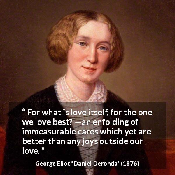 George Eliot quote about love from Daniel Deronda - For what is love itself, for the one we love best? —an enfolding of immeasurable cares which yet are better than any joys outside our love.