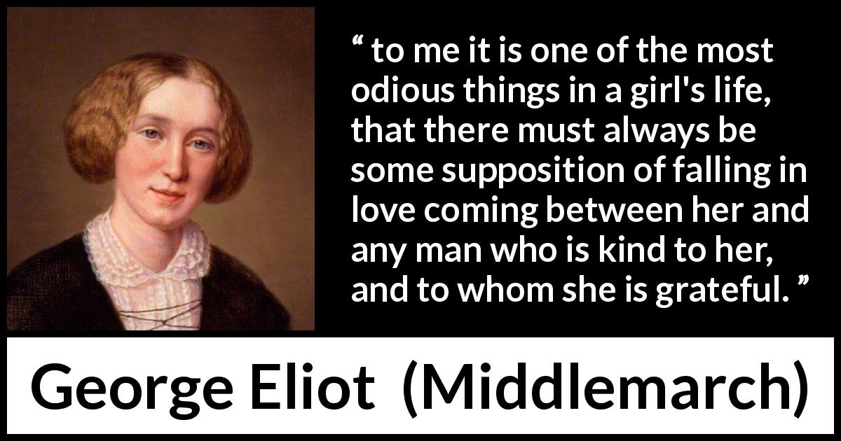 George Eliot quote about love from Middlemarch - to me it is one of the most odious things in a girl's life, that there must always be some supposition of falling in love coming between her and any man who is kind to her, and to whom she is grateful.