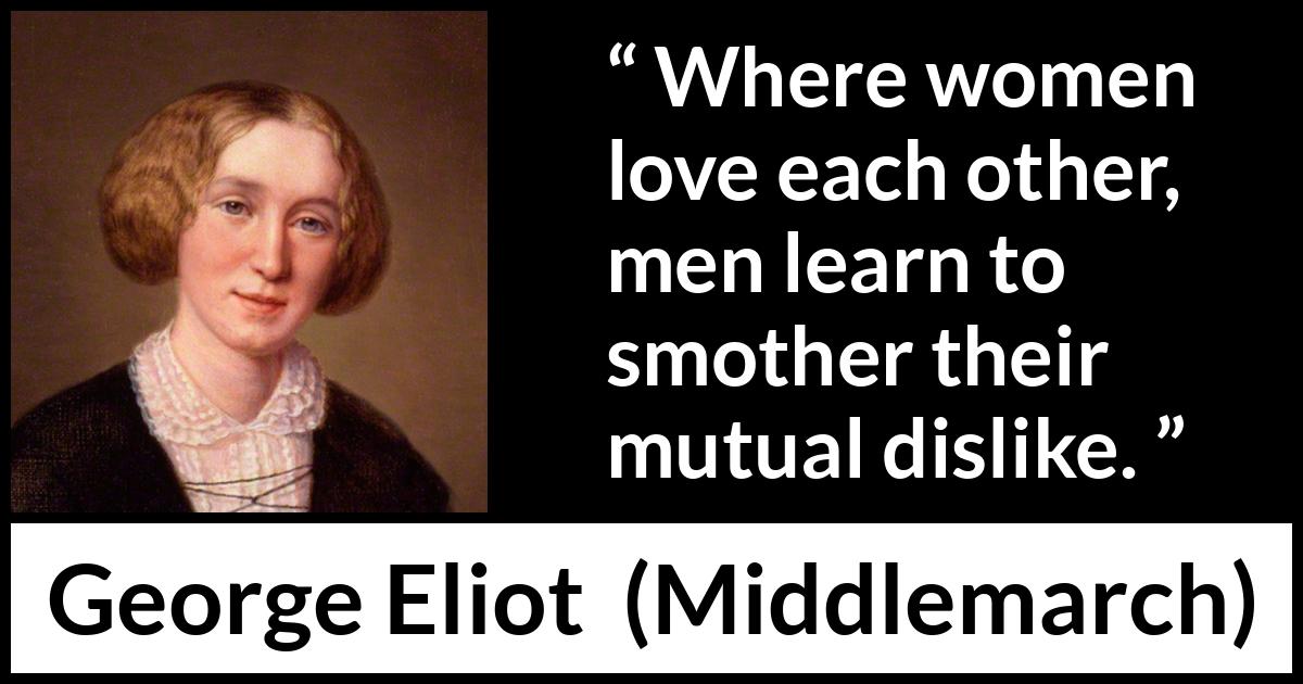 George Eliot quote about love from Middlemarch - Where women love each other, men learn to smother their mutual dislike.