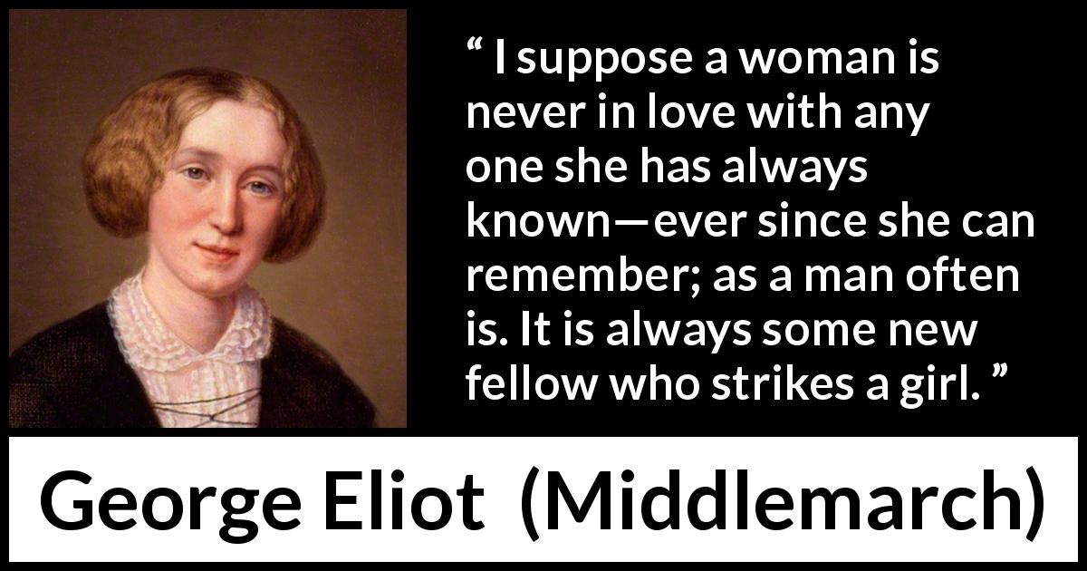 George Eliot quote about love from Middlemarch - I suppose a woman is never in love with any one she has always known—ever since she can remember; as a man often is. It is always some new fellow who strikes a girl.