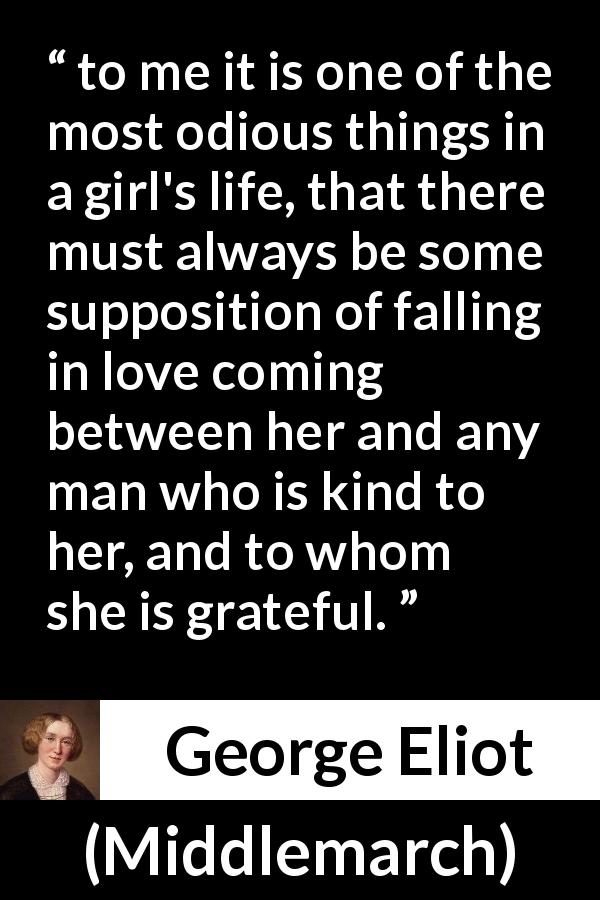 George Eliot quote about love from Middlemarch - to me it is one of the most odious things in a girl's life, that there must always be some supposition of falling in love coming between her and any man who is kind to her, and to whom she is grateful.