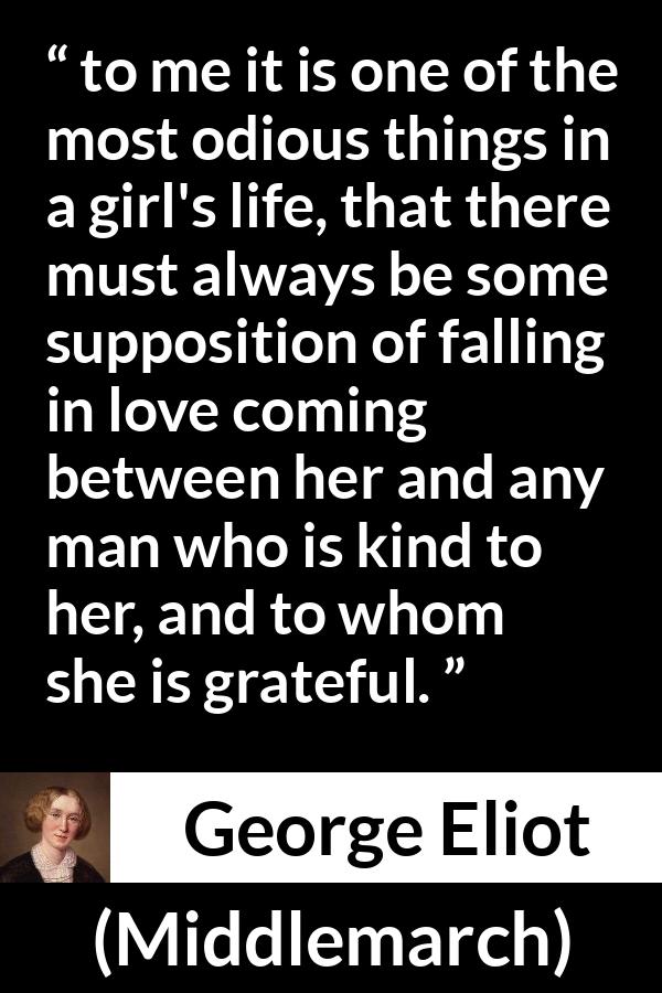 George Eliot quote about love from Middlemarch - to me it is one of the most odious things in a girl's life, that there must always be some supposition of falling in love coming between her and any man who is kind to her, and to whom she is grateful.