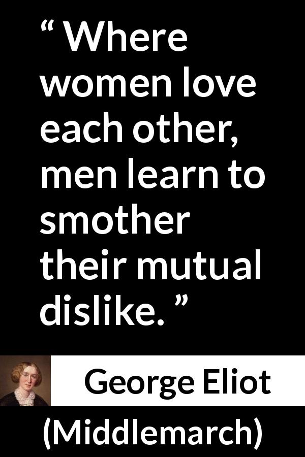 George Eliot quote about love from Middlemarch - Where women love each other, men learn to smother their mutual dislike.