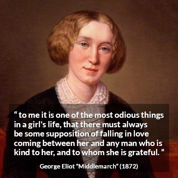 George Eliot quote about love from Middlemarch - to me it is one of the most odious things in a girl's life, that there must always be some supposition of falling in love coming between her and any man who is kind to her, and to whom she is grateful.