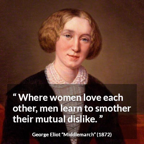 George Eliot quote about love from Middlemarch - Where women love each other, men learn to smother their mutual dislike.