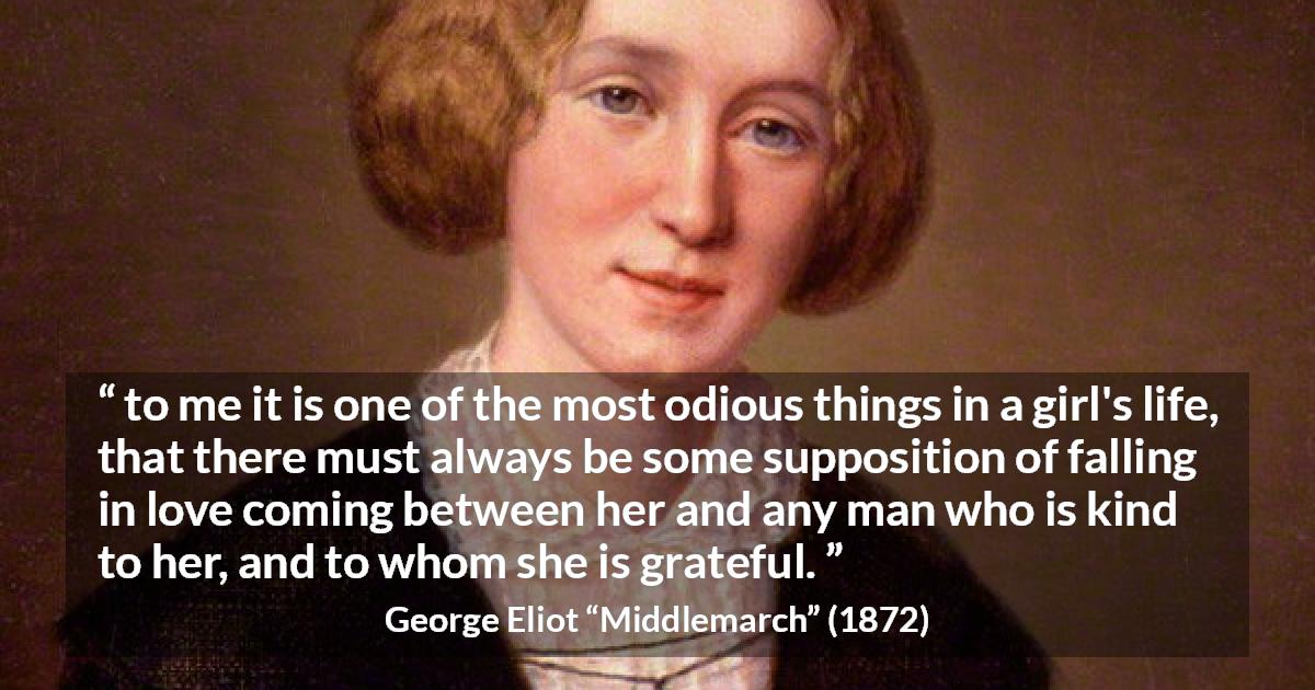 George Eliot quote about love from Middlemarch - to me it is one of the most odious things in a girl's life, that there must always be some supposition of falling in love coming between her and any man who is kind to her, and to whom she is grateful.