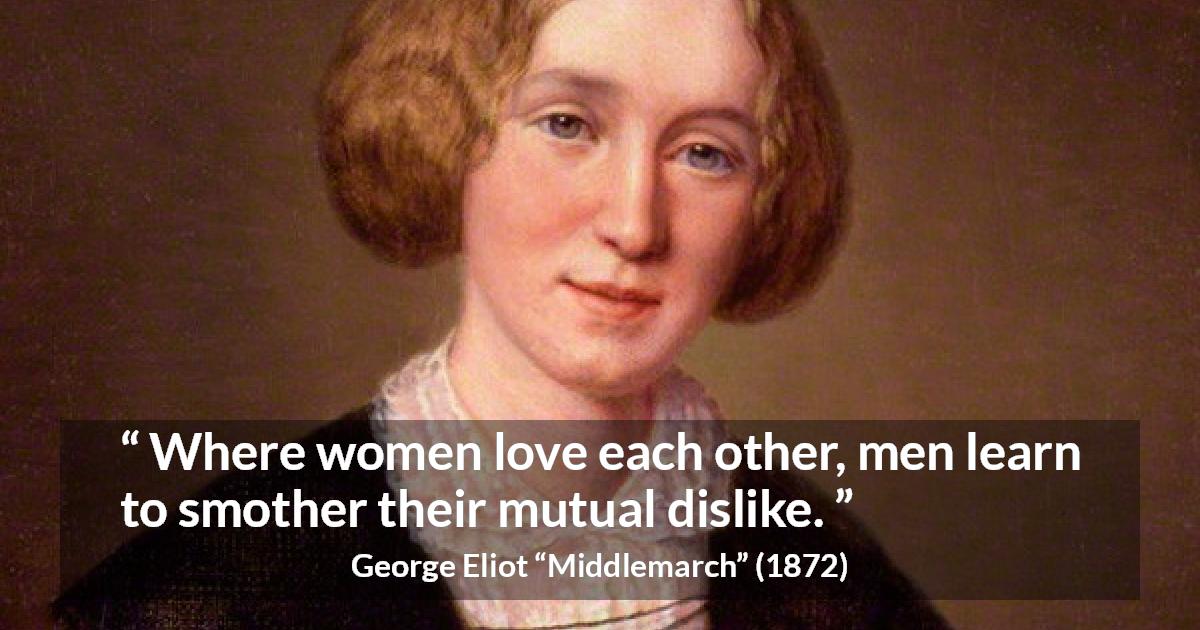 George Eliot quote about love from Middlemarch - Where women love each other, men learn to smother their mutual dislike.