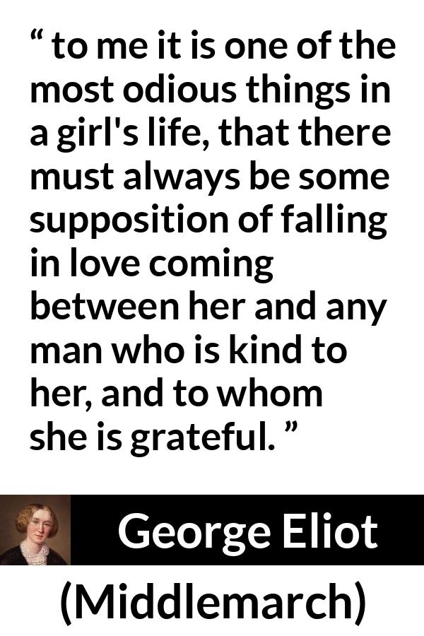 George Eliot quote about love from Middlemarch - to me it is one of the most odious things in a girl's life, that there must always be some supposition of falling in love coming between her and any man who is kind to her, and to whom she is grateful.