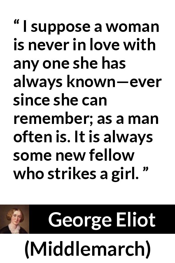 George Eliot quote about love from Middlemarch - I suppose a woman is never in love with any one she has always known—ever since she can remember; as a man often is. It is always some new fellow who strikes a girl.