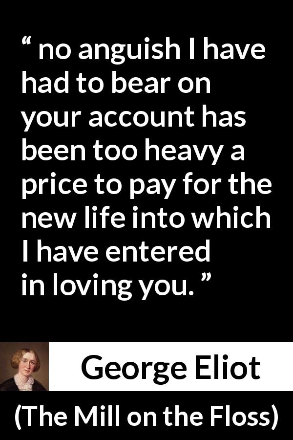 George Eliot quote about love from The Mill on the Floss - no anguish I have had to bear on your account has been too heavy a price to pay for the new life into which I have entered in loving you.