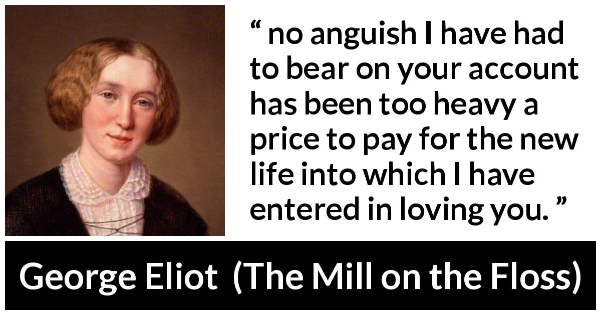 George Eliot quote about love from The Mill on the Floss - no anguish I have had to bear on your account has been too heavy a price to pay for the new life into which I have entered in loving you.