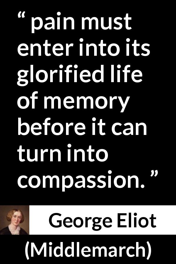 George Eliot quote about pain from Middlemarch - pain must enter into its glorified life of memory before it can turn into compassion.