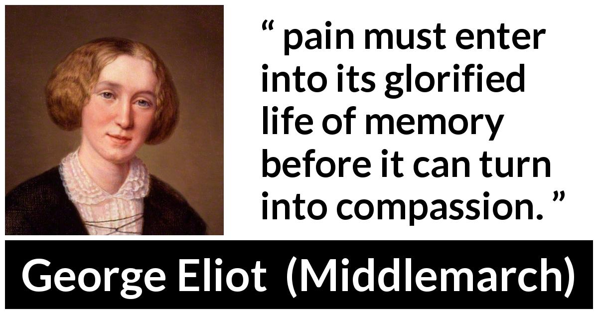 George Eliot quote about pain from Middlemarch - pain must enter into its glorified life of memory before it can turn into compassion.