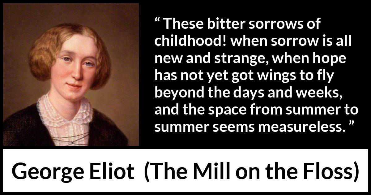 George Eliot quote about time from The Mill on the Floss - These bitter sorrows of childhood! when sorrow is all new and strange, when hope has not yet got wings to fly beyond the days and weeks, and the space from summer to summer seems measureless.