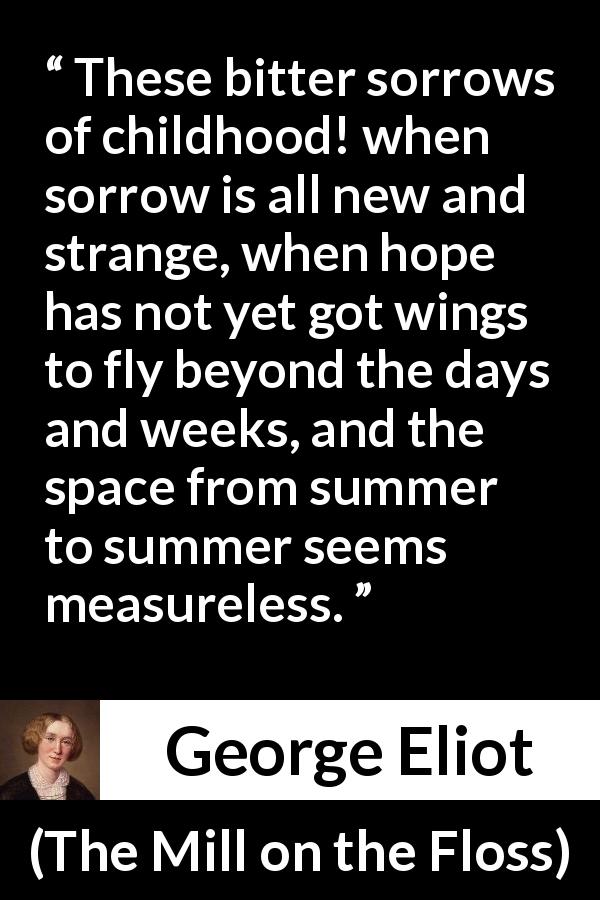 George Eliot quote about time from The Mill on the Floss - These bitter sorrows of childhood! when sorrow is all new and strange, when hope has not yet got wings to fly beyond the days and weeks, and the space from summer to summer seems measureless.