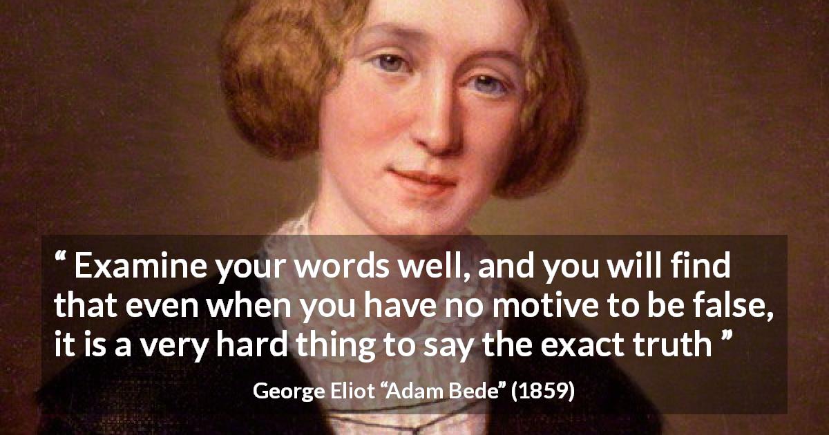 George Eliot quote about truth from Adam Bede - Examine your words well, and you will find that even when you have no motive to be false, it is a very hard thing to say the exact truth