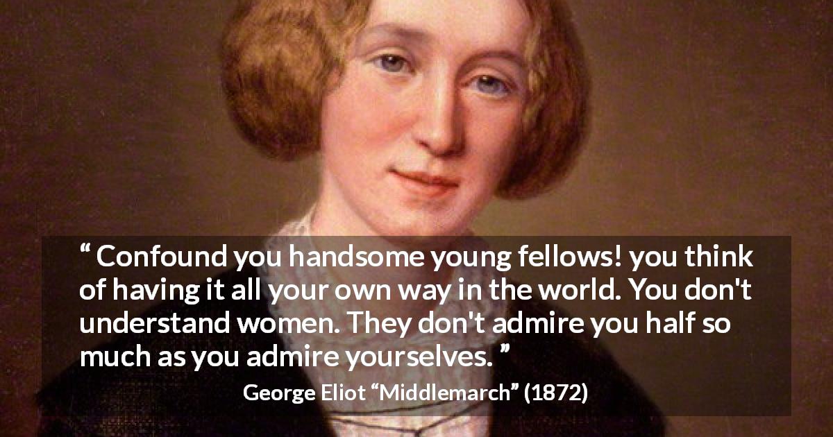 George Eliot quote about women from Middlemarch - Confound you handsome young fellows! you think of having it all your own way in the world. You don't understand women. They don't admire you half so much as you admire yourselves.