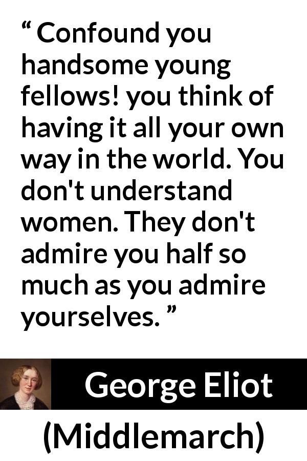 George Eliot quote about women from Middlemarch - Confound you handsome young fellows! you think of having it all your own way in the world. You don't understand women. They don't admire you half so much as you admire yourselves.