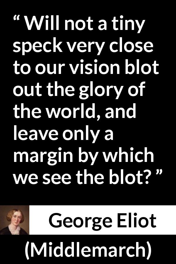 George Eliot quote about world from Middlemarch - Will not a tiny speck very close to our vision blot out the glory of the world, and leave only a margin by which we see the blot?