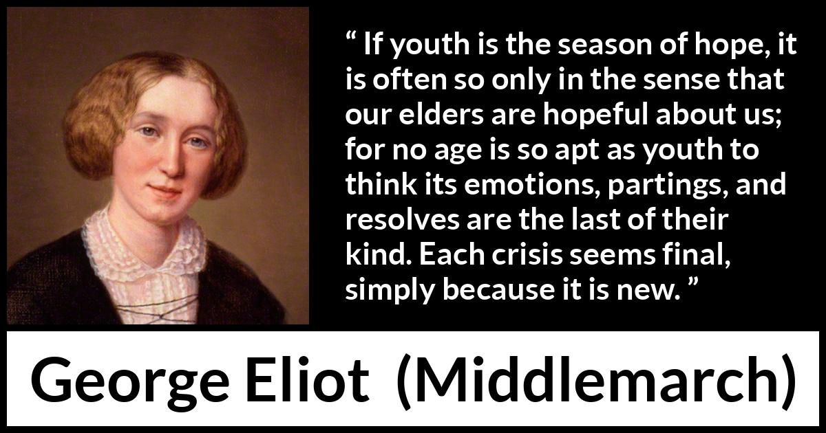 George Eliot quote about youth from Middlemarch - If youth is the season of hope, it is often so only in the sense that our elders are hopeful about us; for no age is so apt as youth to think its emotions, partings, and resolves are the last of their kind. Each crisis seems final, simply because it is new.