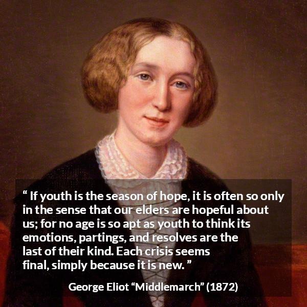 George Eliot quote about youth from Middlemarch - If youth is the season of hope, it is often so only in the sense that our elders are hopeful about us; for no age is so apt as youth to think its emotions, partings, and resolves are the last of their kind. Each crisis seems final, simply because it is new.