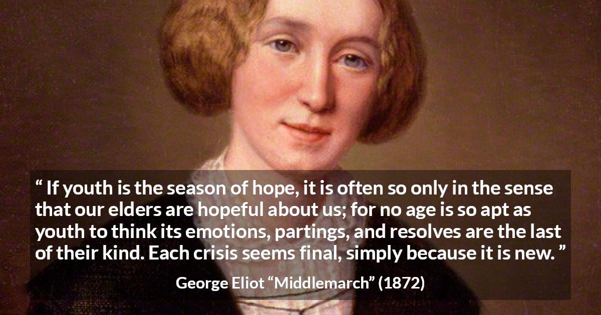 George Eliot quote about youth from Middlemarch - If youth is the season of hope, it is often so only in the sense that our elders are hopeful about us; for no age is so apt as youth to think its emotions, partings, and resolves are the last of their kind. Each crisis seems final, simply because it is new.