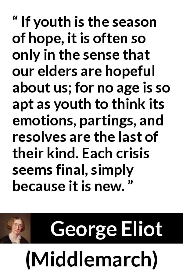 George Eliot quote about youth from Middlemarch - If youth is the season of hope, it is often so only in the sense that our elders are hopeful about us; for no age is so apt as youth to think its emotions, partings, and resolves are the last of their kind. Each crisis seems final, simply because it is new.