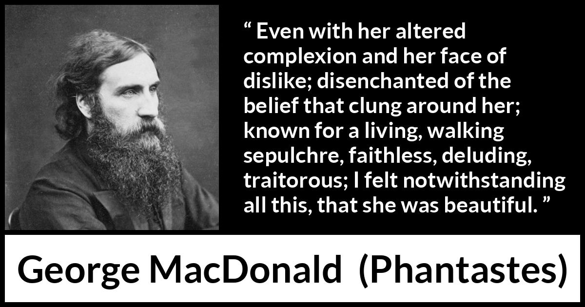 George MacDonald quote about beauty from Phantastes - Even with her altered complexion and her face of dislike; disenchanted of the belief that clung around her; known for a living, walking sepulchre, faithless, deluding, traitorous; I felt notwithstanding all this, that she was beautiful.