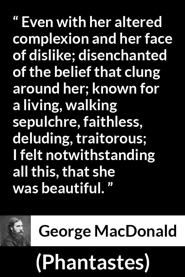 George MacDonald quote about beauty from Phantastes - Even with her altered complexion and her face of dislike; disenchanted of the belief that clung around her; known for a living, walking sepulchre, faithless, deluding, traitorous; I felt notwithstanding all this, that she was beautiful.