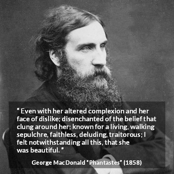 George MacDonald quote about beauty from Phantastes - Even with her altered complexion and her face of dislike; disenchanted of the belief that clung around her; known for a living, walking sepulchre, faithless, deluding, traitorous; I felt notwithstanding all this, that she was beautiful.