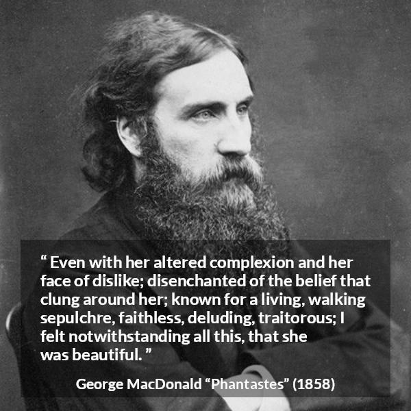 George MacDonald quote about beauty from Phantastes - Even with her altered complexion and her face of dislike; disenchanted of the belief that clung around her; known for a living, walking sepulchre, faithless, deluding, traitorous; I felt notwithstanding all this, that she was beautiful.