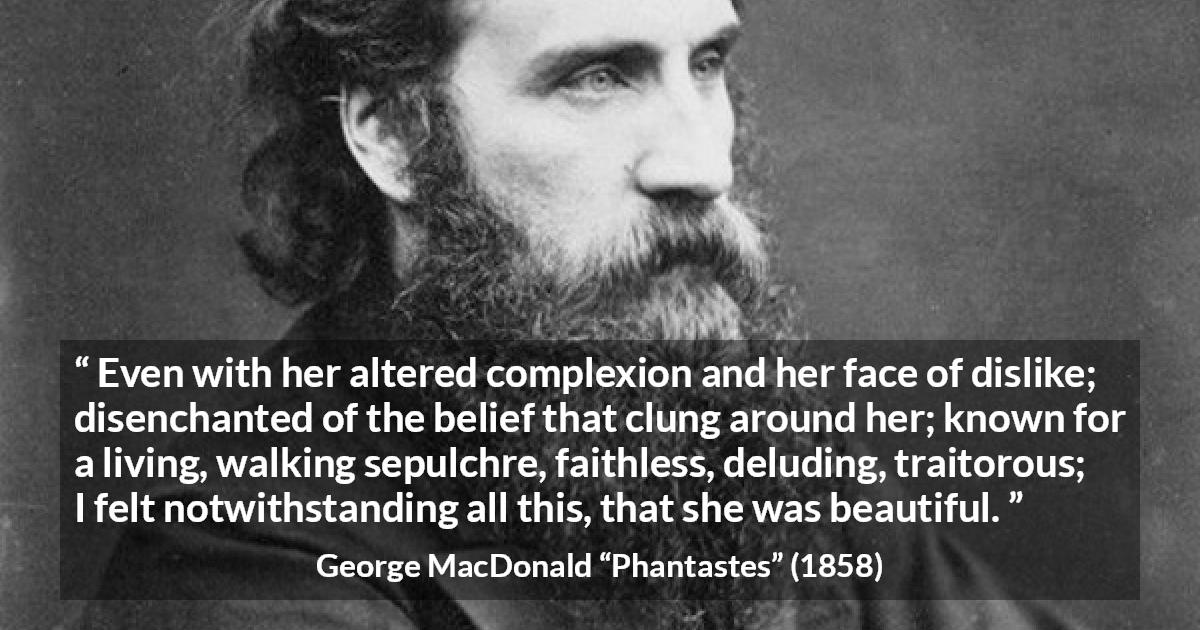 George MacDonald quote about beauty from Phantastes - Even with her altered complexion and her face of dislike; disenchanted of the belief that clung around her; known for a living, walking sepulchre, faithless, deluding, traitorous; I felt notwithstanding all this, that she was beautiful.