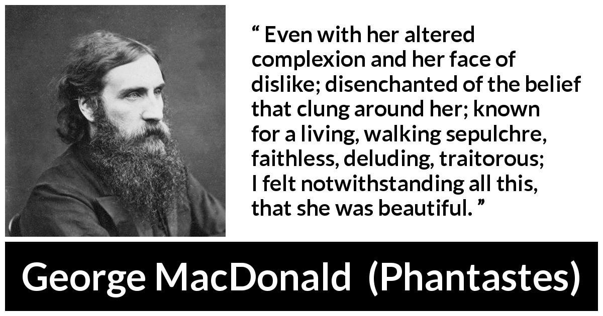 George MacDonald quote about beauty from Phantastes - Even with her altered complexion and her face of dislike; disenchanted of the belief that clung around her; known for a living, walking sepulchre, faithless, deluding, traitorous; I felt notwithstanding all this, that she was beautiful.