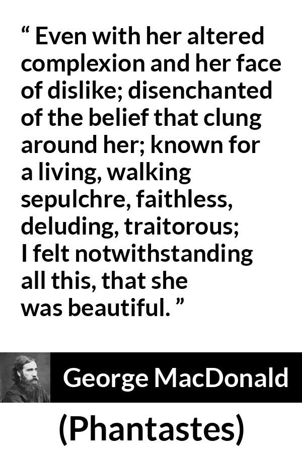 George MacDonald quote about beauty from Phantastes - Even with her altered complexion and her face of dislike; disenchanted of the belief that clung around her; known for a living, walking sepulchre, faithless, deluding, traitorous; I felt notwithstanding all this, that she was beautiful.