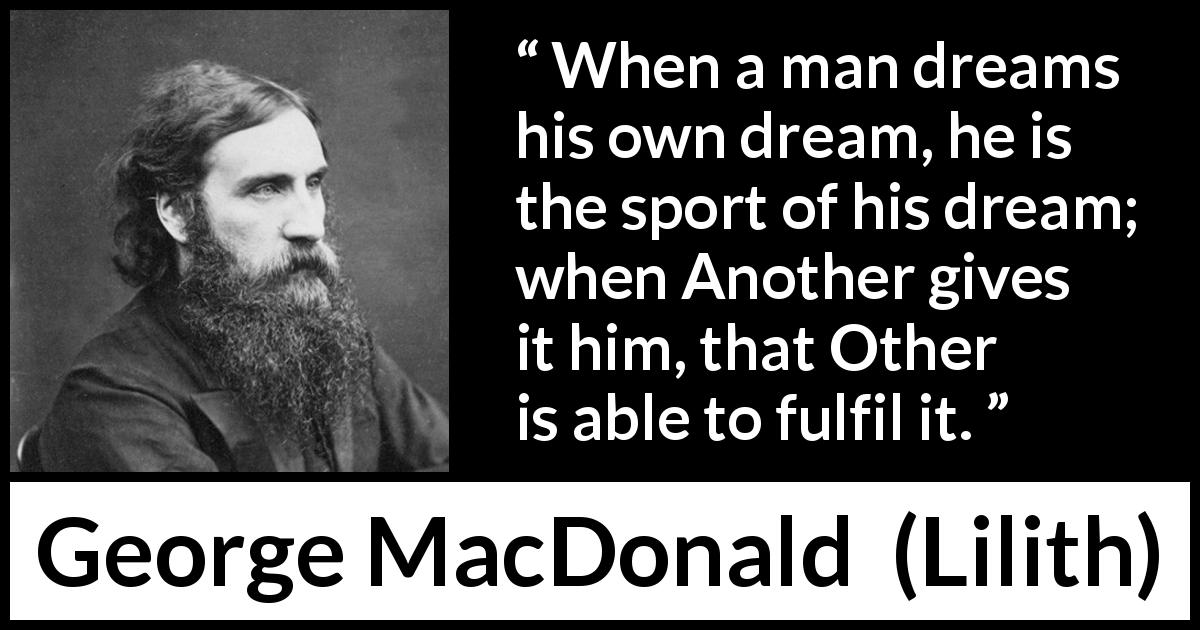 George MacDonald quote about dream from Lilith - When a man dreams his own dream, he is the sport of his dream; when Another gives it him, that Other is able to fulfil it.
